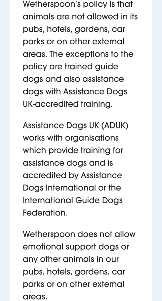 The text on the screenshot from the wetherspoons website reads. Wetherspoon’s policy is that animals are not allowed in its pubs, hotels, gardens, car parks or on other external areas. The exceptions to the policy are trained guide dogs and also assistance dogs with Assistance Dogs UK-accredited training.

Assistance Dogs UK (ADUK) works with organisations which provide training for assistance dogs and is accredited by Assistance Dogs International or the International Guide Dogs Federation.

Wetherspoon does not allow emotional support dogs or any other animals in our pubs, hotels, gardens, car parks or on other external areas.


