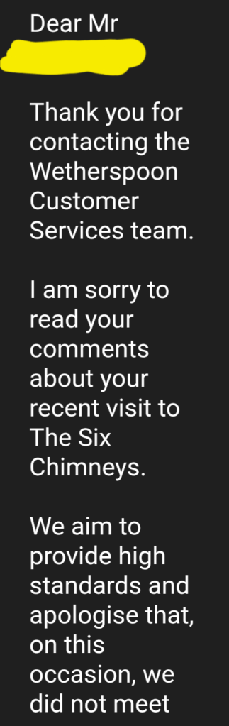 Wetherspoons reply to Richard.

Thank you for contacting the Wetherspoon Customer Services team.

I am sorry to read your comments about your recent visit to The Six Chimneys.

We aim to provide high standards and apologise that, on this occasion, we did not meet your expectations.

