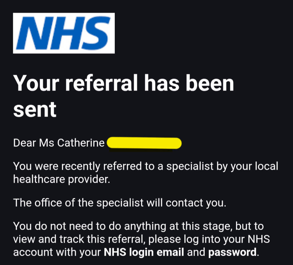 Your referral has been sent
Dear Ms Catherine (Redacted) 

You were recently referred to a specialist by your local healthcare provider.

The office of the specialist will contact you.

You do not need to do anything at this stage, but to view and track this referral, please log into your NHS account with your NHS login email and password.